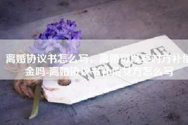 离婚协议书怎么写，离婚可以要对方补偿金吗-离婚协议书补偿女方怎么写