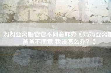 妈妈要离婚爸爸不同意咋办《妈妈要离婚 爸爸不同意 我该怎么办？》
