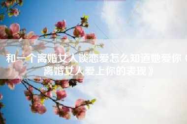 和一个离婚女人谈恋爱怎么知道她爱你《离婚女人爱上你的表现》