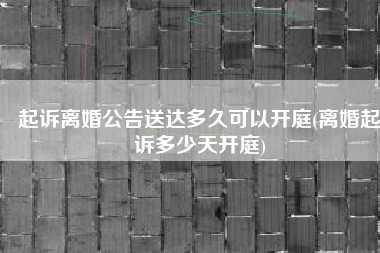 起诉离婚公告送达多久可以开庭(离婚起诉多少天开庭)