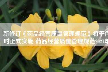 新修订《药品经营质量管理规范》将于何时正式实施-药品经营质量管理规范2021年