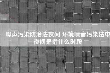 噪声污染防治法夜间 环境噪音污染法中夜间是指什么时段