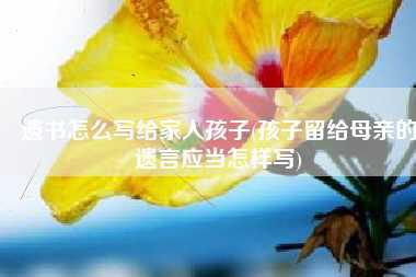 遗书怎么写给家人孩子(孩子留给母亲的遗言应当怎样写)