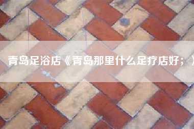 青岛足浴店《青岛那里什么足疗店好;》