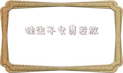 独生子女费发放新规定(独生子女家庭注意了，2021年或能领取这些补贴！条件是什么？)