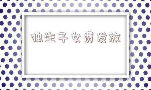 独生子女费发放新规定2021年(2021年有独生子女证，最高可领10000元！还有四种补贴可享受)