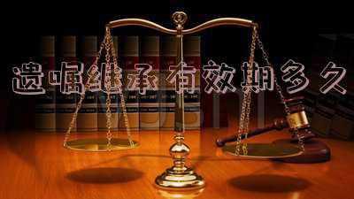 遗嘱继承有效期是多长时间(遗嘱竟不能继承！居然还有时效，那遗嘱还能不能继承了)