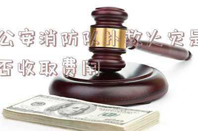 公安消防队扑救火灾是否收取 费用:消防队扑救火灾收取什么费用