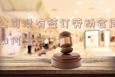 公司不签订劳动合同怎么赔偿;企业未签订劳动合同都有哪些赔偿