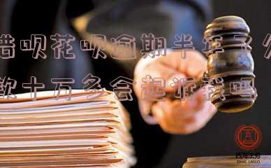 借呗花呗逾期半年了欠款十万多会起诉我吗知乎-借呗花呗逾期半年了,欠款十万多会起诉我吗