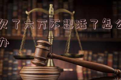 欠了六万不想活了怎么办-欠债6万不想活了