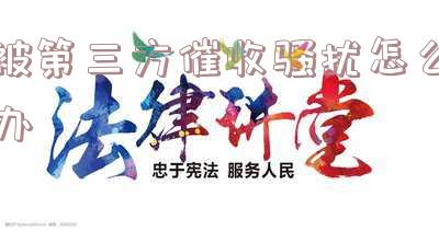 被第三方催收骚扰怎么办-怎么举报第三方催收公司