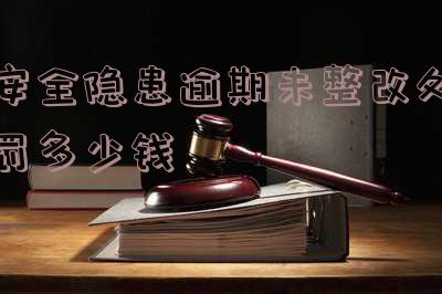 安全隐患逾期未整改处罚多少钱-安全隐患逾期未整改处罚多少钱一次