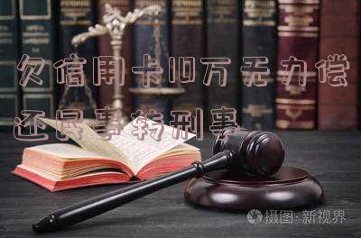 欠信用卡10万无力偿还能否转为刑事案件?判多久?已判决应如何处理?