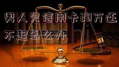 男人欠信用卡20万还不起：如何处理房贷和离婚问题？